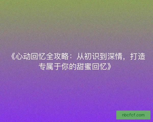 《心动回忆全攻略：从初识到深情，打造专属于你的甜蜜回忆》