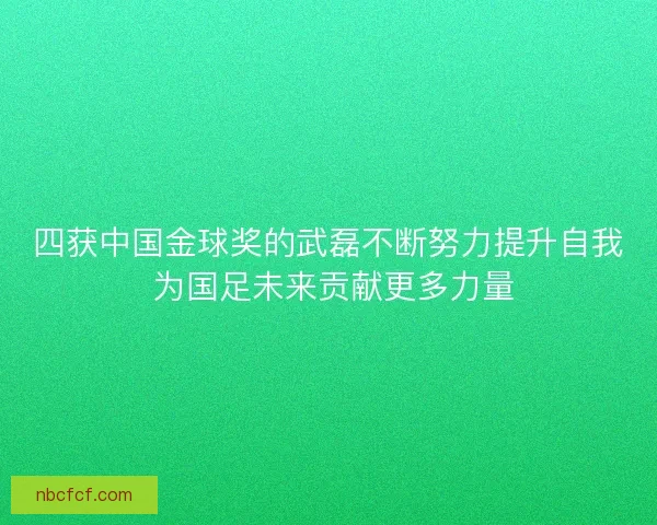 四获中国金球奖的武磊不断努力提升自我 为国足未来贡献更多力量