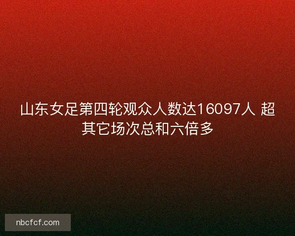 山东女足第四轮观众人数达16097人 超其它场次总和六倍多