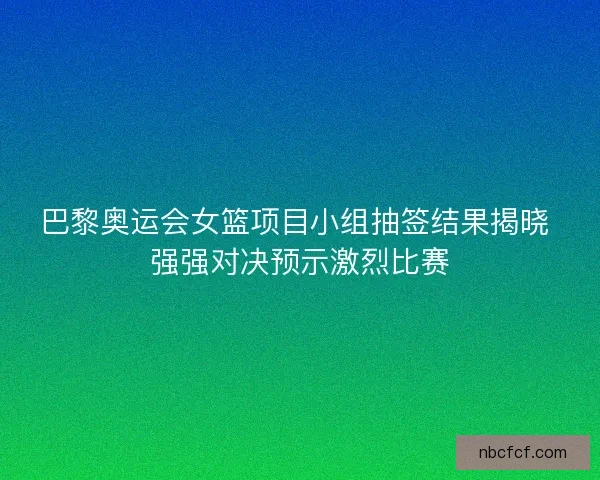 巴黎奥运会女篮项目小组抽签结果揭晓 强强对决预示激烈比赛